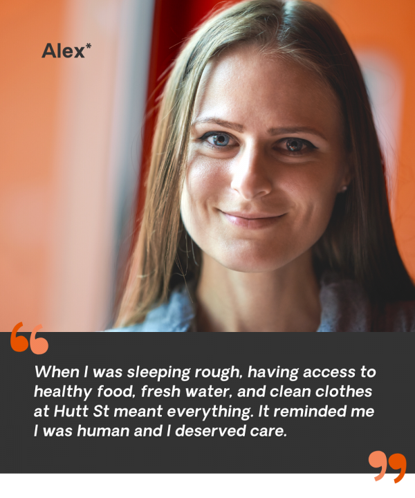 When I was sleeping rough, having access to healthy food, fresh water, and clean clothes at Hutt St meant everything. It reminded me I was human and I deserved care. - Alex